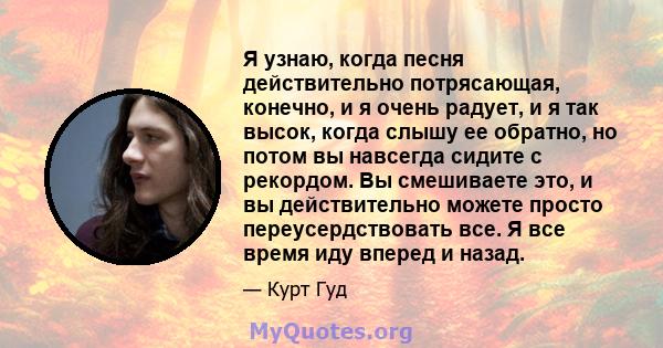 Я узнаю, когда песня действительно потрясающая, конечно, и я очень радует, и я так высок, когда слышу ее обратно, но потом вы навсегда сидите с рекордом. Вы смешиваете это, и вы действительно можете просто