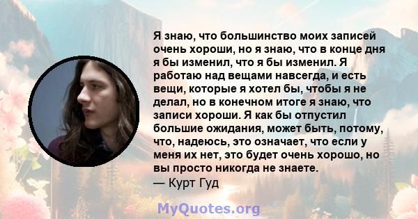 Я знаю, что большинство моих записей очень хороши, но я знаю, что в конце дня я бы изменил, что я бы изменил. Я работаю над вещами навсегда, и есть вещи, которые я хотел бы, чтобы я не делал, но в конечном итоге я знаю, 