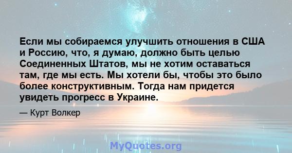 Если мы собираемся улучшить отношения в США и Россию, что, я думаю, должно быть целью Соединенных Штатов, мы не хотим оставаться там, где мы есть. Мы хотели бы, чтобы это было более конструктивным. Тогда нам придется