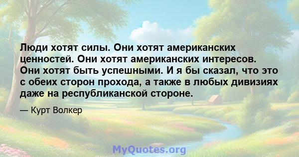 Люди хотят силы. Они хотят американских ценностей. Они хотят американских интересов. Они хотят быть успешными. И я бы сказал, что это с обеих сторон прохода, а также в любых дивизиях даже на республиканской стороне.