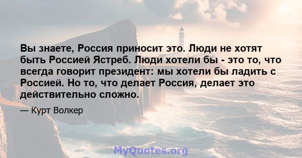 Вы знаете, Россия приносит это. Люди не хотят быть Россией Ястреб. Люди хотели бы - это то, что всегда говорит президент: мы хотели бы ладить с Россией. Но то, что делает Россия, делает это действительно сложно.