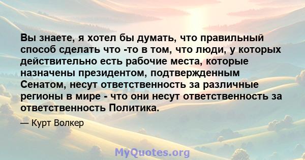 Вы знаете, я хотел бы думать, что правильный способ сделать что -то в том, что люди, у которых действительно есть рабочие места, которые назначены президентом, подтвержденным Сенатом, несут ответственность за различные