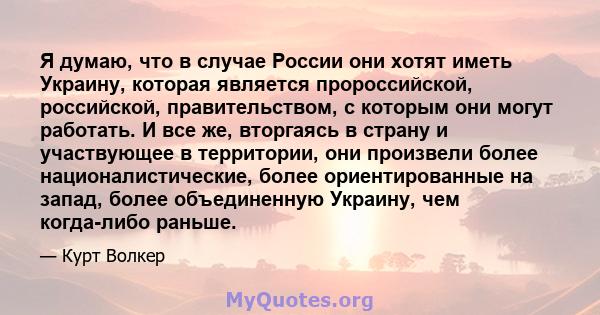 Я думаю, что в случае России они хотят иметь Украину, которая является пророссийской, российской, правительством, с которым они могут работать. И все же, вторгаясь в страну и участвующее в территории, они произвели