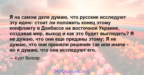 Я на самом деле думаю, что русские исследуют эту идею: стоит ли положить конец этому конфликту в Донбассе на восточной Украине, создавая мир, выход и как это будет выглядеть? Я не думаю, что они еще преданы этому; Я не