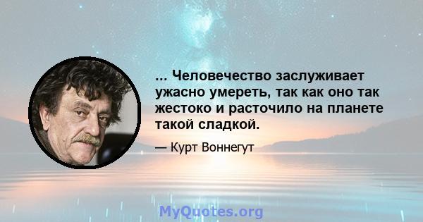 ... Человечество заслуживает ужасно умереть, так как оно так жестоко и расточило на планете такой сладкой.