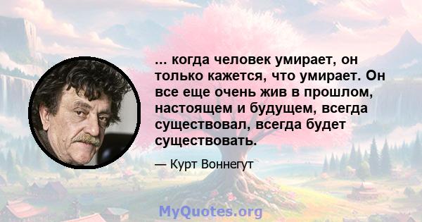 ... когда человек умирает, он только кажется, что умирает. Он все еще очень жив в прошлом, настоящем и будущем, всегда существовал, всегда будет существовать.