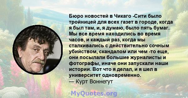 Бюро новостей в Чикаго -Сити было тройницей для всех газет в городе, когда я был там, и, я думаю, было пять бумаг. Мы все время находились во время часов, и каждый раз, когда мы сталкивались с действительно сочным