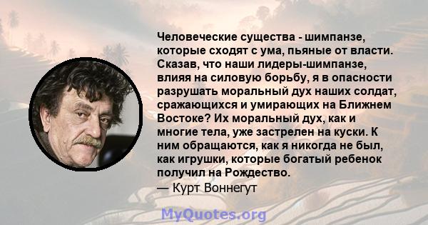 Человеческие существа - шимпанзе, которые сходят с ума, пьяные от власти. Сказав, что наши лидеры-шимпанзе, влияя на силовую борьбу, я в опасности разрушать моральный дух наших солдат, сражающихся и умирающих на Ближнем 