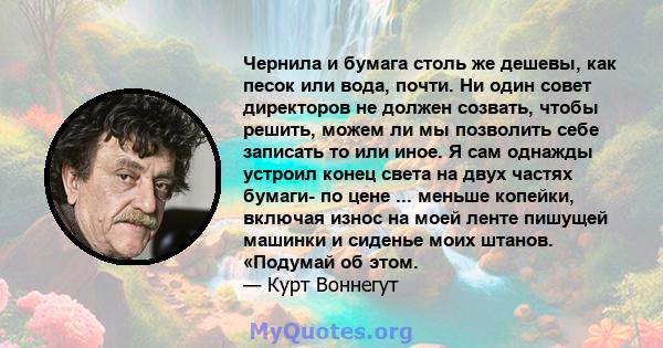 Чернила и бумага столь же дешевы, как песок или вода, почти. Ни один совет директоров не должен созвать, чтобы решить, можем ли мы позволить себе записать то или иное. Я сам однажды устроил конец света на двух частях