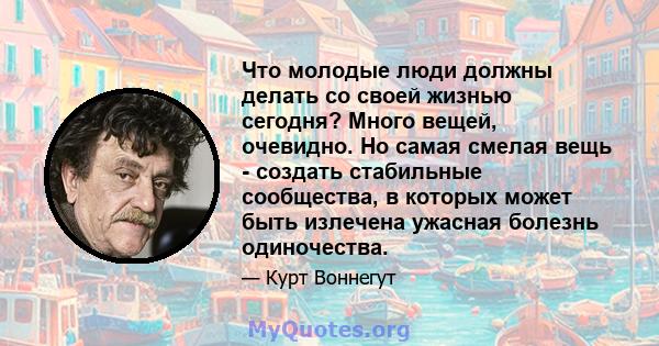 Что молодые люди должны делать со своей жизнью сегодня? Много вещей, очевидно. Но самая смелая вещь - создать стабильные сообщества, в которых может быть излечена ужасная болезнь одиночества.