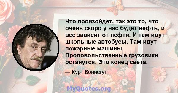 Что произойдет, так это то, что очень скоро у нас будет нефть, и все зависит от нефти. И там идут школьные автобусы. Там идут пожарные машины. Продовольственные грузовики останутся. Это конец света.