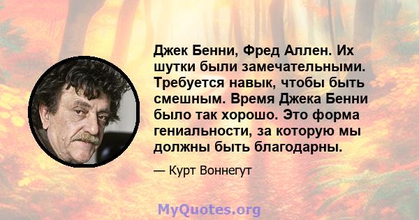 Джек Бенни, Фред Аллен. Их шутки были замечательными. Требуется навык, чтобы быть смешным. Время Джека Бенни было так хорошо. Это форма гениальности, за которую мы должны быть благодарны.