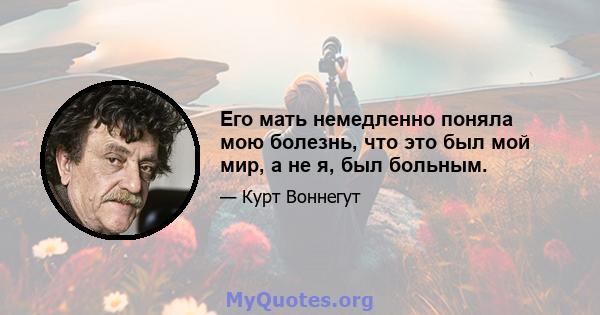 Его мать немедленно поняла мою болезнь, что это был мой мир, а не я, был больным.