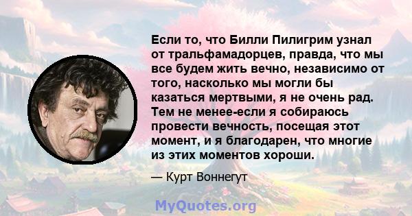 Если то, что Билли Пилигрим узнал от тральфамадорцев, правда, что мы все будем жить вечно, независимо от того, насколько мы могли бы казаться мертвыми, я не очень рад. Тем не менее-если я собираюсь провести вечность,