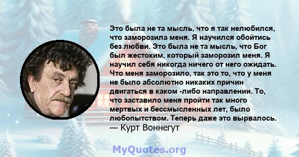 Это была не та мысль, что я так нелюбился, что заморозила меня. Я научился обойтись без любви. Это была не та мысль, что Бог был жестоким, который заморозил меня. Я научил себя никогда ничего от него ожидать. Что меня