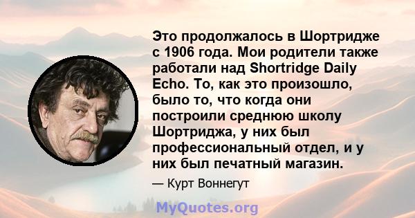 Это продолжалось в Шортридже с 1906 года. Мои родители также работали над Shortridge Daily Echo. То, как это произошло, было то, что когда они построили среднюю школу Шортриджа, у них был профессиональный отдел, и у них 