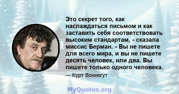 Это секрет того, как наслаждаться письмом и как заставить себя соответствовать высоким стандартам, - сказала миссис Берман. - Вы не пишете для всего мира, и вы не пишете десять человек, или два. Вы пишете только одного