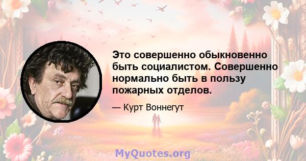 Это совершенно обыкновенно быть социалистом. Совершенно нормально быть в пользу пожарных отделов.