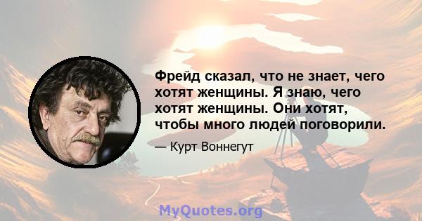 Фрейд сказал, что не знает, чего хотят женщины. Я знаю, чего хотят женщины. Они хотят, чтобы много людей поговорили.