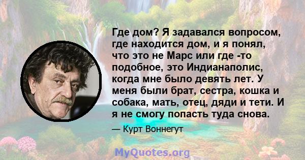 Где дом? Я задавался вопросом, где находится дом, и я понял, что это не Марс или где -то подобное, это Индианаполис, когда мне было девять лет. У меня были брат, сестра, кошка и собака, мать, отец, дяди и тети. И я не