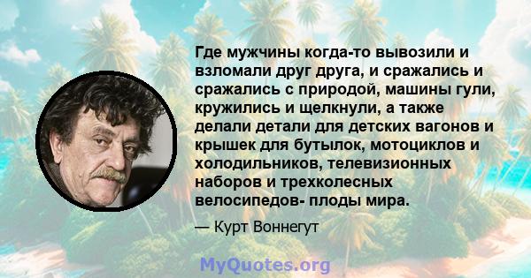 Где мужчины когда-то вывозили и взломали друг друга, и сражались и сражались с природой, машины гули, кружились и щелкнули, а также делали детали для детских вагонов и крышек для бутылок, мотоциклов и холодильников,