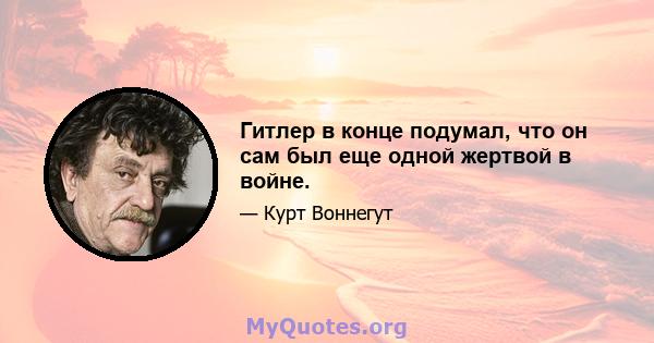 Гитлер в конце подумал, что он сам был еще одной жертвой в войне.