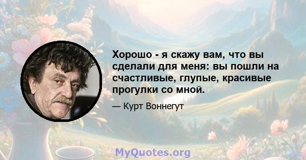 Хорошо - я скажу вам, что вы сделали для меня: вы пошли на счастливые, глупые, красивые прогулки со мной.