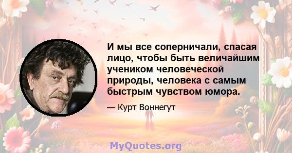 И мы все соперничали, спасая лицо, чтобы быть величайшим учеником человеческой природы, человека с самым быстрым чувством юмора.