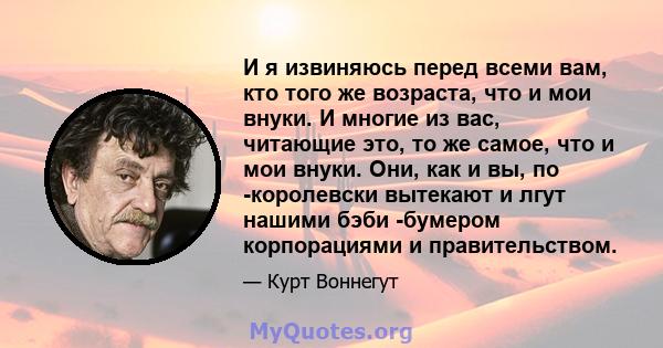 И я извиняюсь перед всеми вам, кто того же возраста, что и мои внуки. И многие из вас, читающие это, то же самое, что и мои внуки. Они, как и вы, по -королевски вытекают и лгут нашими бэби -бумером корпорациями и