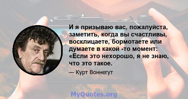 И я призываю вас, пожалуйста, заметить, когда вы счастливы, восклицаете, бормотаете или думаете в какой -то момент: «Если это нехорошо, я не знаю, что это такое.