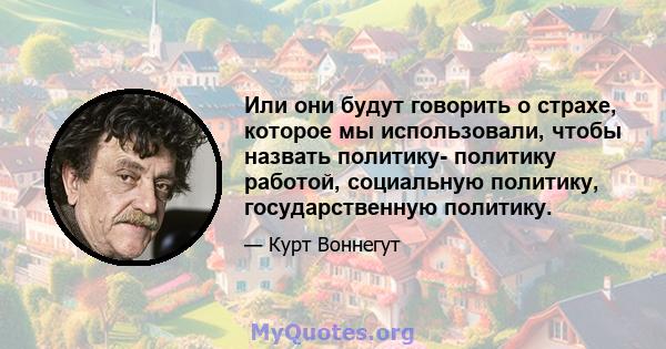 Или они будут говорить о страхе, которое мы использовали, чтобы назвать политику- политику работой, социальную политику, государственную политику.