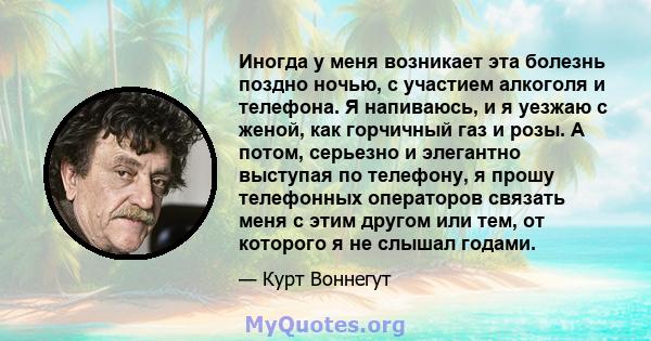 Иногда у меня возникает эта болезнь поздно ночью, с участием алкоголя и телефона. Я напиваюсь, и я уезжаю с женой, как горчичный газ и розы. А потом, серьезно и элегантно выступая по телефону, я прошу телефонных