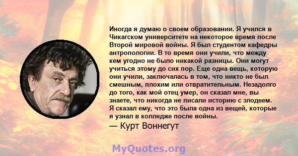 Иногда я думаю о своем образовании. Я учился в Чикагском университете на некоторое время после Второй мировой войны. Я был студентом кафедры антропологии. В то время они учили, что между кем угодно не было никакой