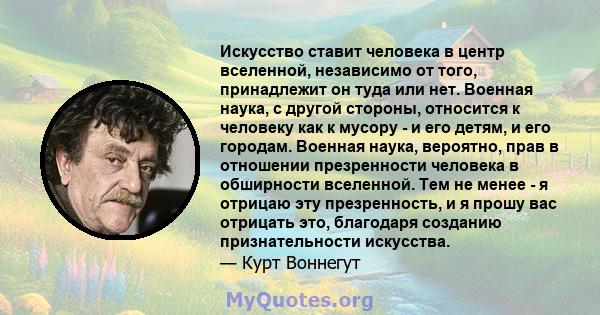 Искусство ставит человека в центр вселенной, независимо от того, принадлежит он туда или нет. Военная наука, с другой стороны, относится к человеку как к мусору - и его детям, и его городам. Военная наука, вероятно,