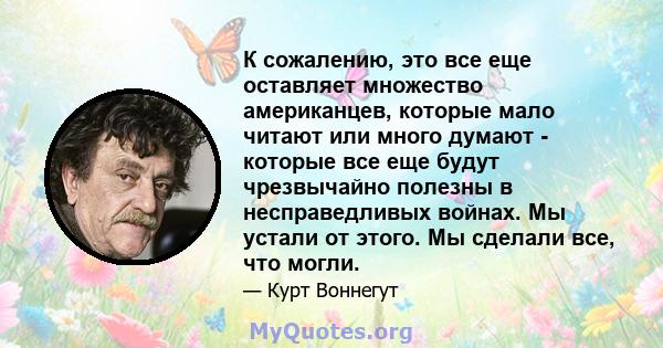 К сожалению, это все еще оставляет множество американцев, которые мало читают или много думают - которые все еще будут чрезвычайно полезны в несправедливых войнах. Мы устали от этого. Мы сделали все, что могли.