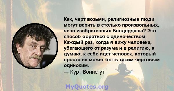 Как, черт возьми, религиозные люди могут верить в столько произвольных, ясно изобретенных Балдердаша? Это способ бороться с одиночеством. Каждый раз, когда я вижу человека, убегающего от разума и в религию, я думаю, к