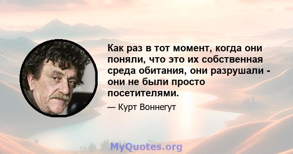 Как раз в тот момент, когда они поняли, что это их собственная среда обитания, они разрушали - они не были просто посетителями.