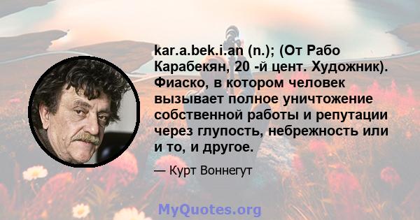 kar.a.bek.i.an (n.); (От Рабо Карабекян, 20 -й цент. Художник). Фиаско, в котором человек вызывает полное уничтожение собственной работы и репутации через глупость, небрежность или и то, и другое.