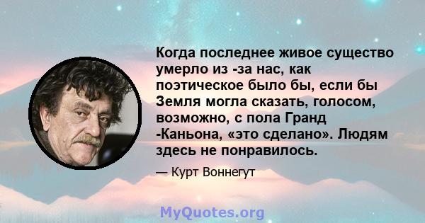 Когда последнее живое существо умерло из -за нас, как поэтическое было бы, если бы Земля могла сказать, голосом, возможно, с пола Гранд -Каньона, «это сделано». Людям здесь не понравилось.