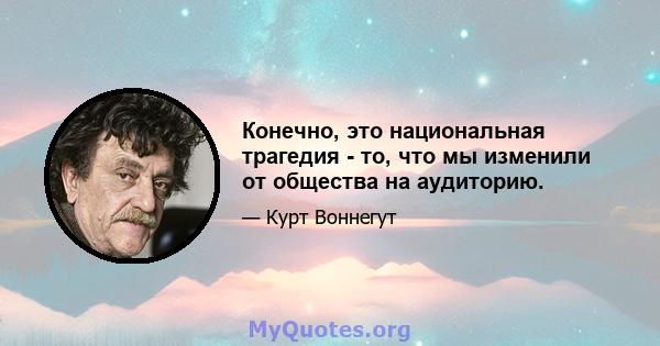 Конечно, это национальная трагедия - то, что мы изменили от общества на аудиторию.