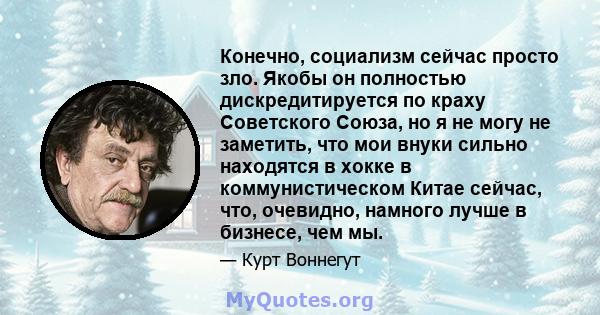 Конечно, социализм сейчас просто зло. Якобы он полностью дискредитируется по краху Советского Союза, но я не могу не заметить, что мои внуки сильно находятся в хокке в коммунистическом Китае сейчас, что, очевидно,