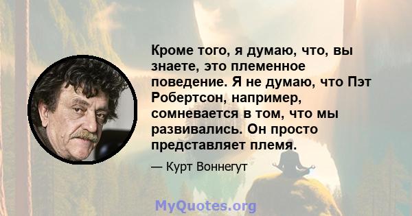 Кроме того, я думаю, что, вы знаете, это племенное поведение. Я не думаю, что Пэт Робертсон, например, сомневается в том, что мы развивались. Он просто представляет племя.