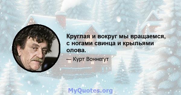 Круглая и вокруг мы вращаемся, с ногами свинца и крыльями олова.