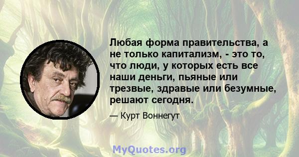 Любая форма правительства, а не только капитализм, - это то, что люди, у которых есть все наши деньги, пьяные или трезвые, здравые или безумные, решают сегодня.