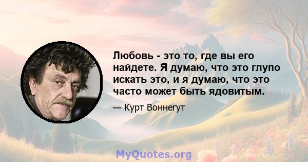 Любовь - это то, где вы его найдете. Я думаю, что это глупо искать это, и я думаю, что это часто может быть ядовитым.