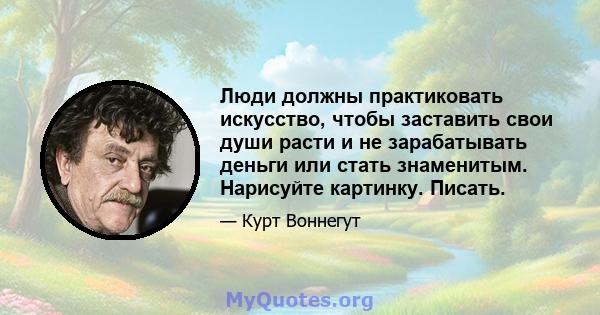 Люди должны практиковать искусство, чтобы заставить свои души расти и не зарабатывать деньги или стать знаменитым. Нарисуйте картинку. Писать.