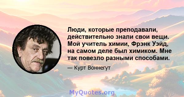 Люди, которые преподавали, действительно знали свои вещи. Мой учитель химии, Фрэнк Уэйд, на самом деле был химиком. Мне так повезло разными способами.