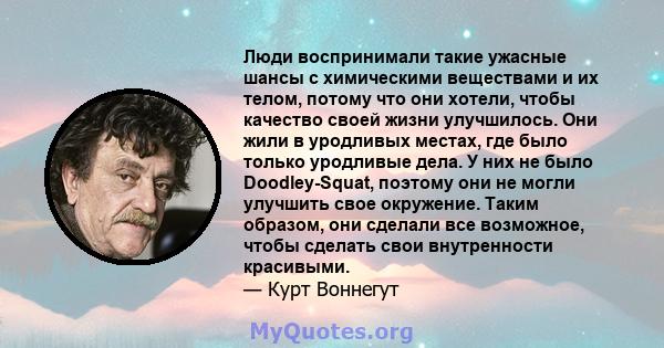 Люди воспринимали такие ужасные шансы с химическими веществами и их телом, потому что они хотели, чтобы качество своей жизни улучшилось. Они жили в уродливых местах, где было только уродливые дела. У них не было