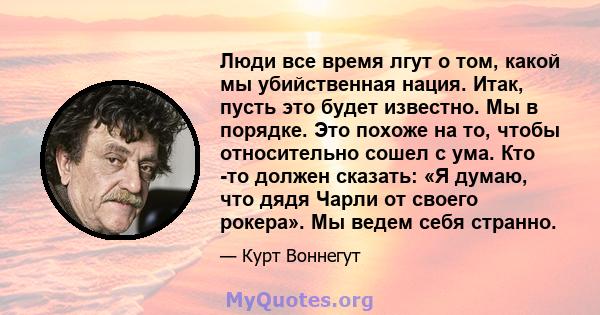 Люди все время лгут о том, какой мы убийственная нация. Итак, пусть это будет известно. Мы в порядке. Это похоже на то, чтобы относительно сошел с ума. Кто -то должен сказать: «Я думаю, что дядя Чарли от своего рокера». 