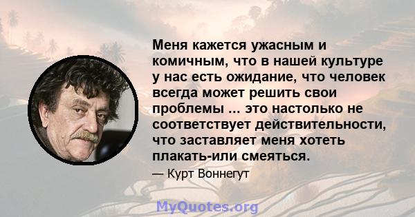 Меня кажется ужасным и комичным, что в нашей культуре у нас есть ожидание, что человек всегда может решить свои проблемы ... это настолько не соответствует действительности, что заставляет меня хотеть плакать-или